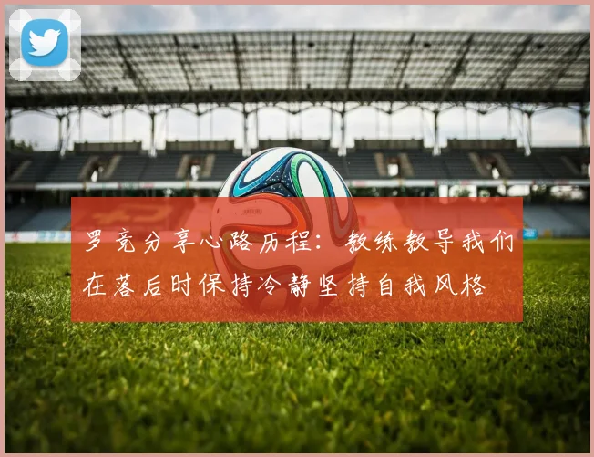 罗竞分享心路历程：教练教导我们在落后时保持冷静坚持自我风格
