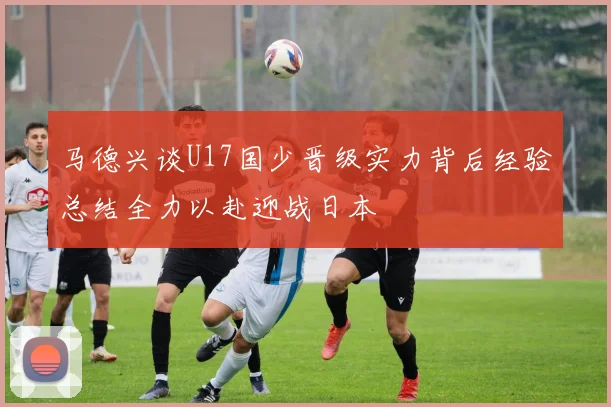 马德兴谈U17国少晋级实力背后经验总结全力以赴迎战日本