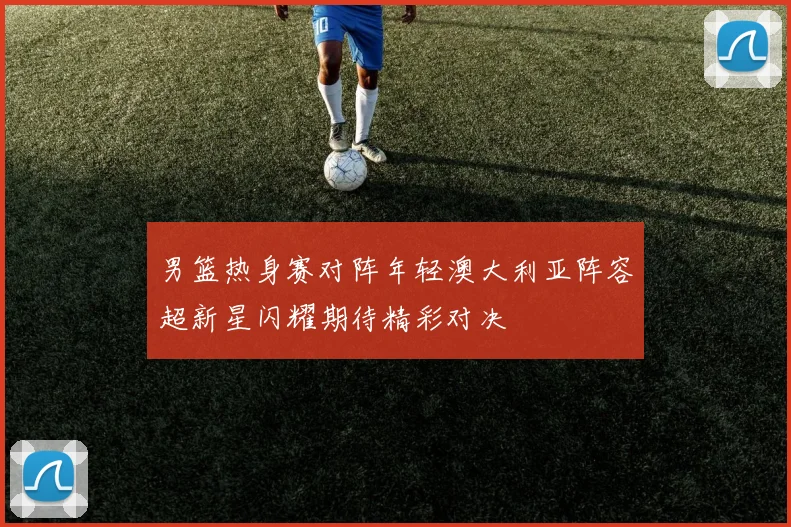 男篮热身赛对阵年轻澳大利亚阵容超新星闪耀期待精彩对决