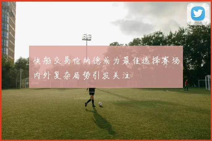 快船交易伦纳德或为最佳选择赛场内外复杂局势引发关注