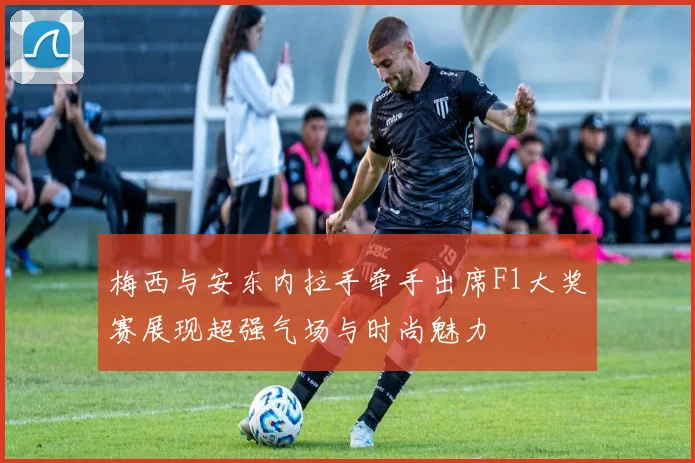 梅西与安东内拉手牵手出席F1大奖赛展现超强气场与时尚魅力