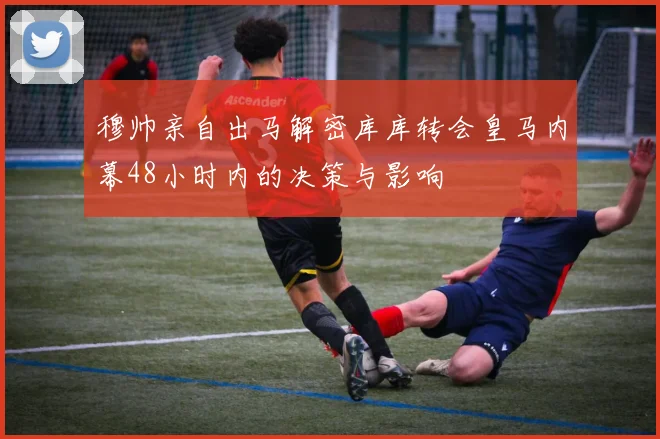 穆帅亲自出马解密库库转会皇马内幕48小时内的决策与影响