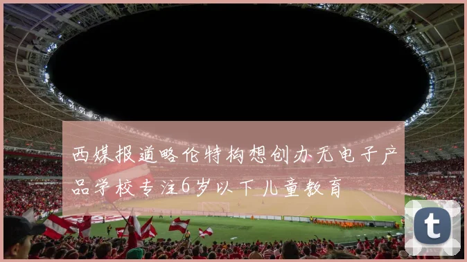 西媒报道略伦特构想创办无电子产品学校专注6岁以下儿童教育