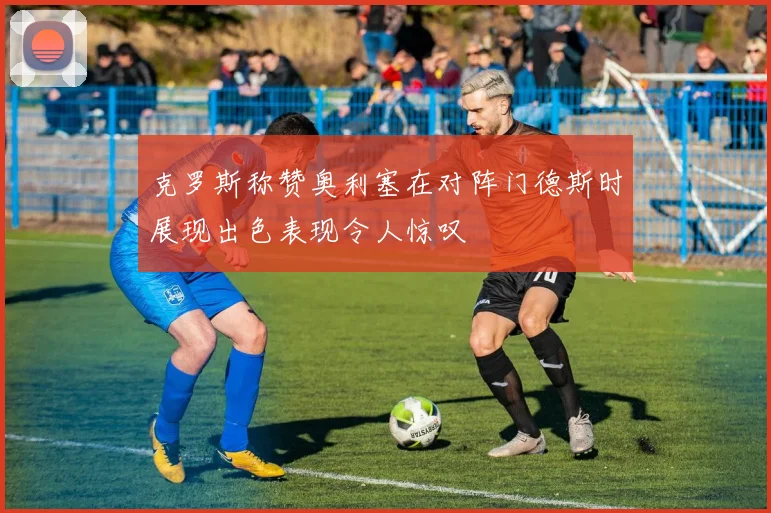 克罗斯称赞奥利塞在对阵门德斯时展现出色表现令人惊叹