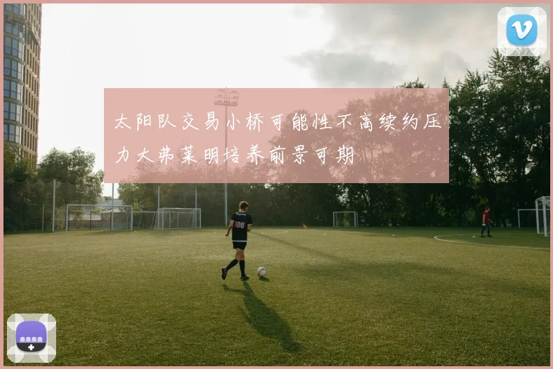太阳队交易小桥可能性不高续约压力大弗莱明培养前景可期