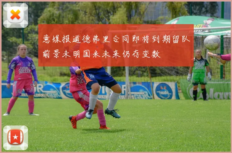 意媒报道德弗里合同即将到期留队前景未明国米未来仍存变数