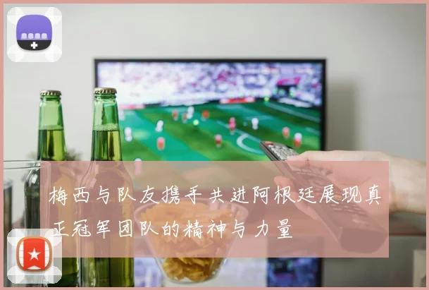 梅西与队友携手共进阿根廷展现真正冠军团队的精神与力量
