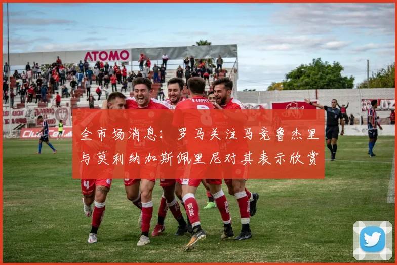 全市场消息：罗马关注马竞鲁杰里与莫利纳加斯佩里尼对其表示欣赏