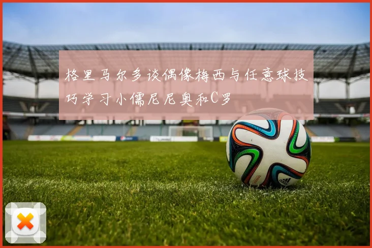 格里马尔多谈偶像梅西与任意球技巧学习小儒尼尼奥和C罗