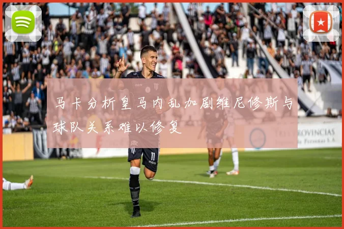 马卡分析皇马内乱加剧维尼修斯与球队关系难以修复