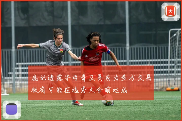 鹿记透露字母哥交易或为多方交易极有可能在选秀大会前达成