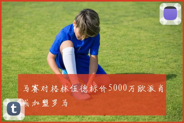 马赛对格林伍德标价5000万欧派肖或加盟罗马