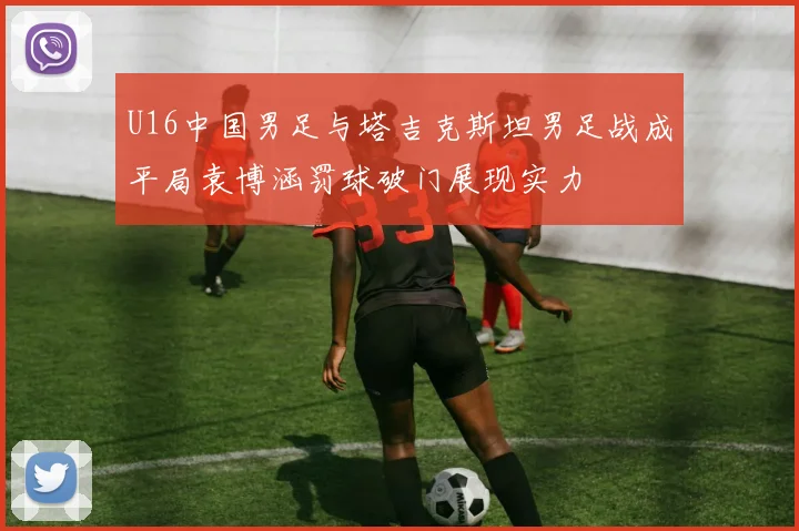U16中国男足与塔吉克斯坦男足战成平局袁博涵罚球破门展现实力