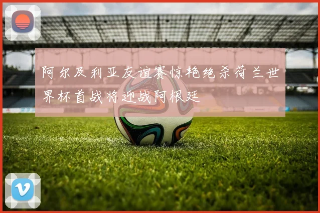 阿尔及利亚友谊赛惊艳绝杀荷兰世界杯首战将迎战阿根廷