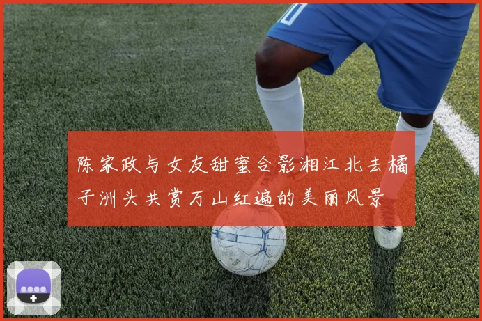 陈家政与女友甜蜜合影湘江北去橘子洲头共赏万山红遍的美丽风景