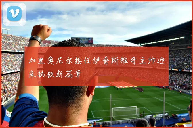 加里奥尼尔接任伊普斯维奇主帅迎来执教新篇章