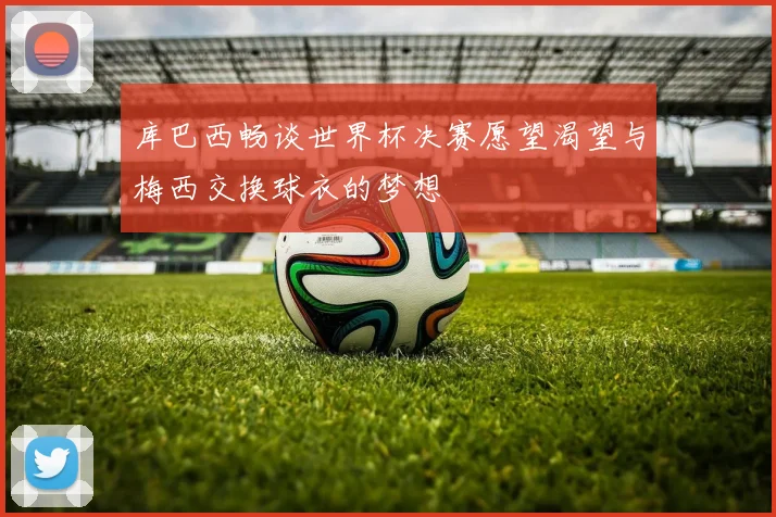 库巴西畅谈世界杯决赛愿望渴望与梅西交换球衣的梦想
